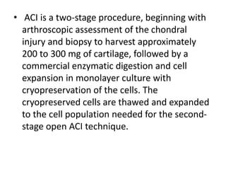 • ACI is a two-stage procedure, beginning with
arthroscopic assessment of the chondral
injury and biopsy to harvest approximately
200 to 300 mg of cartilage, followed by a
commercial enzymatic digestion and cell
expansion in monolayer culture with
cryopreservation of the cells. The
cryopreserved cells are thawed and expanded
to the cell population needed for the second-
stage open ACI technique.
 