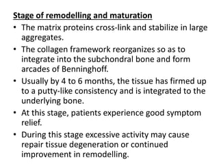 Stage of remodelling and maturation
• The matrix proteins cross-link and stabilize in large
aggregates.
• The collagen framework reorganizes so as to
integrate into the subchondral bone and form
arcades of Benninghoff.
• Usually by 4 to 6 months, the tissue has firmed up
to a putty-like consistency and is integrated to the
underlying bone.
• At this stage, patients experience good symptom
relief.
• During this stage excessive activity may cause
repair tissue degeneration or continued
improvement in remodelling.
 