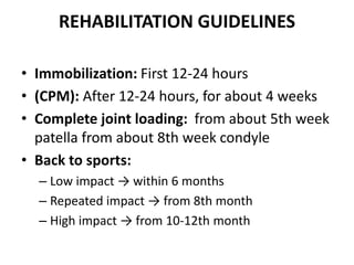 REHABILITATION GUIDELINES
• Immobilization: First 12-24 hours
• (CPM): After 12-24 hours, for about 4 weeks
• Complete joint loading: from about 5th week
patella from about 8th week condyle
• Back to sports:
– Low impact → within 6 months
– Repeated impact → from 8th month
– High impact → from 10-12th month
 