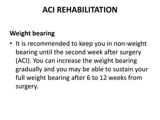 ACI REHABILITATION
Weight bearing
• It is recommended to keep you in non-weight
bearing until the second week after surgery
(ACI). You can increase the weight bearing
gradually and you may be able to sustain your
full weight bearing after 6 to 12 weeks from
surgery.
 