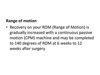Range of motion
• Recovery on your ROM (Range of Motion) is
gradually increased with a continuous passive
motion (CPM) machine and may be completed
to 140 degrees of ROM at 6 weeks to 12
weeks after surgery
 