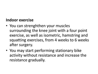 Indoor exercise
• You can strenghthen your muscles
surrounding the knee joint with a four point
exercise, as well as isometric, hamstring and
squatting exercises, from 4 weeks to 6 weeks
after surgery.
• You may start performing stationary bike
activity without resistance and increase the
resistance gradually.
 