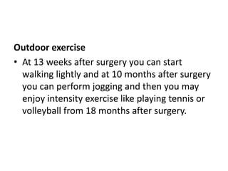 Outdoor exercise
• At 13 weeks after surgery you can start
walking lightly and at 10 months after surgery
you can perform jogging and then you may
enjoy intensity exercise like playing tennis or
volleyball from 18 months after surgery.
 