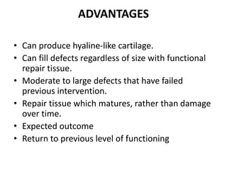ADVANTAGES
• Can produce hyaline-like cartilage.
• Can fill defects regardless of size with functional
repair tissue.
• Moderate to large defects that have failed
previous intervention.
• Repair tissue which matures, rather than damage
over time.
• Expected outcome
• Return to previous level of functioning
 