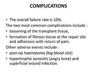COMPLICATIONS
• The overall failure rate is 10%.
The two most common complications include :
• loosening of the transplant tissue,
• formation of fibrous tissue at the repair site
and adhesions with return of pain.
Other adverse events include :
• post-op haematoma (big blood clot)
• hypertrophic synovitis (angry knee) and
superficial wound infection.
 