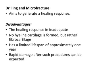 Drilling and Microfracture
• Aims to generate a healing response.
Disadvantages:
• The healing response in inadequate
• No hyaline cartilage is formed, but rather
fibrocartilage
• Has a limited lifespan of approximately one
year
• Rapid damage after such procedures can be
expected
 