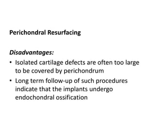 Perichondral Resurfacing
Disadvantages:
• Isolated cartilage defects are often too large
to be covered by perichondrum
• Long term follow-up of such procedures
indicate that the implants undergo
endochondral ossification
 
