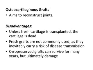 Osteocartiloginous Grafts
• Aims to reconstruct joints.
Disadvantages:
• Unless fresh cartilage is transplanted, the
cartilage is dead
• Fresh grafts are not commonly used, as they
inevitably carry a risk of disease transmission
• Cyropreserved grafts can survive for many
years, but ultimately damage
 