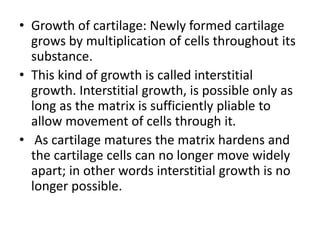 • Growth of cartilage: Newly formed cartilage
grows by multiplication of cells throughout its
substance.
• This kind of growth is called interstitial
growth. Interstitial growth, is possible only as
long as the matrix is sufficiently pliable to
allow movement of cells through it.
• As cartilage matures the matrix hardens and
the cartilage cells can no longer move widely
apart; in other words interstitial growth is no
longer possible.
 