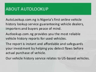 ABOUT AUTOLOOKUP
AutoLookup.com.ng is Nigeria’s first online vehicle
history lookup service guaranteeing vehicle dealers,
...