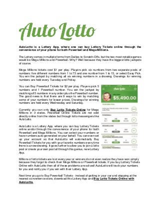 AutoLotto is a Lottery App, where one can buy Lottery Tickets online through the
convenience of your phone for both Powerball and Mega Millions.
The Lottery comes in multiple forms from Dailies to Scratch-Offs, but the two most notable games
would be Mega Millions and Powerball. Why? Well because they have the biggest lotto jackpots
of course.
Mega Millions tickets cost $1 per play. Players pick six numbers from two separate pools of
numbers: five different numbers from 1 to 75 and one number from 1 to 15, or select Easy Pick.
You win the jackpot by matching all six winning numbers in a drawing. Drawings for winning
numbers are held every Tuesday and Friday.
You can Buy Powerball Tickets for $2 per play. Players pick 5
numbers and 1 Powerball number. You win the jackpot by
matching all 5 numbers in any order plus the Powerball number.
The good news is that there are 9 ways to win by matching
some of your numbers for lesser prizes. Drawings for winning
numbers are held every Wednesday and Saturday.
Currently you can only Buy Lotto Tickets Online for Mega
Millions in 3 states. Powerball Online Tickets are not sold
directly online from the states but through lotto messengers like
AutoLotto.
AutoLotto is a Lottery App, where you can buy Lottery Tickets
online and/or through the convenience of your phone for both
Powerball and Mega Millions. You can select your numbers or
have numbers auto-generated on your behalf. You can even set
up your account so that AutoLotto will automatically Buy
Powerball Tickets for you with your favorite numbers every time
there is a new drawing. It goes further to allow you to join a lotto
pool or create your own pool all through this genius, new Lottery
App.
Millions of lotto tickets are lost every year or winners do not even realize they have won simply
because they forgot to check their Mega Millions or Powerball tickets. If you buy Lottery Tickets
Online with AutoLotto then all of these problems are solved! AutoLotto will track your numbers
for you and notify you if you win with their Lottery App.
Next time you go to Buy Powerball Tickets - instead of getting in your car and stopping at the
nearest convenience store, download this Lottery App and Buy Lotto Tickets Online with
AutoLotto.
 