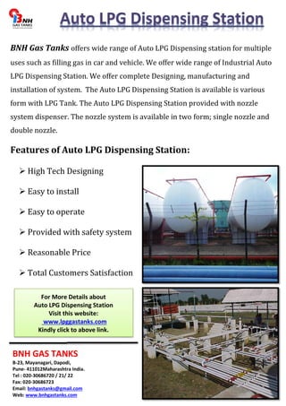 BNH Gas Tanks offers wide range of Auto LPG Dispensing station for multiple 
uses such as filling gas in car and vehicle. We offer wide range of Industrial Auto 
LPG Dispensing Station. We offer complete Designing, manufacturing and 
installation of system. The Auto LPG Dispensing Station is available is various 
form with LPG Tank. The Auto LPG Dispensing Station provided with nozzle 
system dispenser. The nozzle system is available in two form; single nozzle and 
double nozzle. 
Features of Auto LPG Dispensing Station: 
 High Tech Designing 
 Easy to install 
 Easy to operate 
 Provided with safety system 
 Reasonable Price 
 Total Customers Satisfaction 
For More Details about 
Auto LPG Dispensing Station 
Visit this website: 
www.lpggastanks.com 
Kindly click to above link. 
BNH GAS TANKS 
B-23, Mayanagari, Dapodi, 
Pune- 411012Maharashtra India. 
Tel : 020-30686720 / 21/ 22 
Fax: 020-30686723 
Email: bnhgastanks@gmail.com 
Web: www.bnhgastanks.com 

