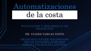 Automatizaciones
de la costa
EVALUACIÓN Y DESARROLLO DE
PROYECTOS
DR. ULISES VARGAS NIETO
FRANCISCO JAVIER MALDONADO
OSCAR FIGUEROA ROBLEDO
JORGE LUIS MAGAÑA OLIVERA
 