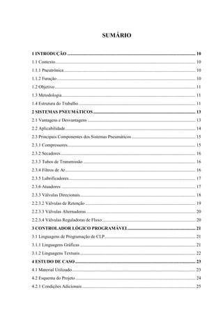 SUMÁRIO 
1 INTRODUÇÃO .................................................................................................................. 10 
1.1 Contexto............................................................................................................................. 10 
1.1.1 Pneutrônica ..................................................................................................................... 10 
1.1.2 Furação ........................................................................................................................... 10 
1.2 Objetivo ............................................................................................................................. 11 
1.3 Metodologia ....................................................................................................................... 11 
1.4 Estrutura do Trabalho ........................................................................................................ 11 
2 SISTEMAS PNEUMÁTICOS ........................................................................................... 13 
2.1 Vantagens e Desvantagens ................................................................................................ 13 
2.2 Aplicabilidade .................................................................................................................... 14 
2.3 Principais Componentes dos Sistemas Pneumáticos ......................................................... 15 
2.3.1 Compressores.................................................................................................................. 15 
2.3.2 Secadores ........................................................................................................................ 16 
2.3.3 Tubos de Transmissão .................................................................................................... 16 
2.3.4 Filtros de Ar .................................................................................................................... 16 
2.3.5 Lubrificadores ................................................................................................................. 17 
2.3.6 Atuadores ....................................................................................................................... 17 
2.3.3 Válvulas Direcionais....................................................................................................... 18 
2.2.3.2 Válvulas de Retenção .................................................................................................. 19 
2.2.3.3 Válvulas Alternadoras ................................................................................................. 20 
2.2.3.4 Válvulas Reguladoras de Fluxo ................................................................................... 20 
3 CONTROLADOR LÓGICO PROGRAMÁVEL............................................................ 21 
3.1 Linguagens de Programação de CLP................................................................................. 21 
3.1.1 Linguagens Gráficas ....................................................................................................... 21 
3.1.2 Linguagens Textuais ....................................................................................................... 22 
4 ESTUDO DE CASO ........................................................................................................... 23 
4.1 Material Utilizado .............................................................................................................. 23 
4.2 Esquema do Projeto ........................................................................................................... 24 
4.2.1 Condições Adicionais ..................................................................................................... 25  