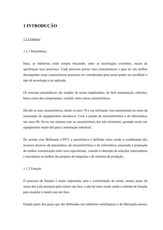 1 INTRODUÇÃO 
1.1 Contexto 
1.1.1 Pneutrônica 
Hoje, as indústrias estão sempre buscando, entre as tecnologias existentes, meios de aperfeiçoar seus processos. Cada processo possui suas características e para ter um melhor desempenho essas características precisam ser consideradas para assim poder ser escolhido o tipo de tecnologia a ser aplicada. 
Os sistemas pneumáticos são simples de serem implantados, de fácil manutenção, robustos, baixo custo dos componentes, versátil, entre outras características. 
Devido as suas características, desde os anos 70 a sua utilização vem aumentando no ramo da automação de equipamentos mecânicos. Com a junção da microeletrônica e da informática, nos anos 80, fez-se um sistema com as características dos três elementos, gerando assim um equipamento muito útil para a automação industrial. 
De acordo com Bollmann (1997), a pneutrônica é definida como sendo a combinação dos recursos técnicos da pneumática, da microeletrônica e da informática, associada à promoção da melhor comunicação entre seus especialistas, visando à obtenção de soluções otimizadoras e inovadoras no âmbito dos projetos de máquinas e de sistemas de produção. 
1.1.2 Furação 
O processo de furação é muito importante para a conformação do metal, muitas peças do nosso dia a dia possuem pelo menos um furo, e não há outro modo senão o método de furação para modelar o metal com um furo. 
Grande parte das peças que são fabricadas em indústrias metalúrgicas e de fabricação possui,  