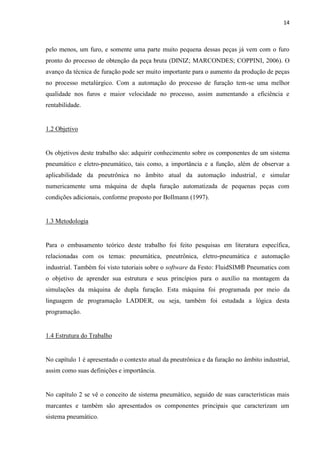14 
pelo menos, um furo, e somente uma parte muito pequena dessas peças já vem com o furo pronto do processo de obtenção da peça bruta (DINIZ; MARCONDES; COPPINI, 2006). O avanço da técnica de furação pode ser muito importante para o aumento da produção de peças no processo metalúrgico. Com a automação do processo de furação tem-se uma melhor qualidade nos furos e maior velocidade no processo, assim aumentando a eficiência e rentabilidade. 
1.2 Objetivo 
Os objetivos deste trabalho são: adquirir conhecimento sobre os componentes de um sistema pneumático e eletro-pneumático, tais como, a importância e a função, além de observar a aplicabilidade da pneutrônica no âmbito atual da automação industrial, e simular numericamente uma máquina de dupla furação automatizada de pequenas peças com condições adicionais, conforme proposto por Bollmann (1997). 
1.3 Metodologia 
Para o embasamento teórico deste trabalho foi feito pesquisas em literatura específica, relacionadas com os temas: pneumática, pneutrônica, eletro-pneumática e automação industrial. Também foi visto tutoriais sobre o software da Festo: FluidSIM® Pneumatics com o objetivo de aprender sua estrutura e seus princípios para o auxílio na montagem da simulações da máquina de dupla furação. Esta máquina foi programada por meio da linguagem de programação LADDER, ou seja, também foi estudada a lógica desta programação. 
1.4 Estrutura do Trabalho 
No capítulo 1 é apresentado o contexto atual da pneutrônica e da furação no âmbito industrial, assim como suas definições e importância. 
No capítulo 2 se vê o conceito de sistema pneumático, seguido de suas características mais marcantes e também são apresentados os componentes principais que caracterizam um sistema pneumático.  