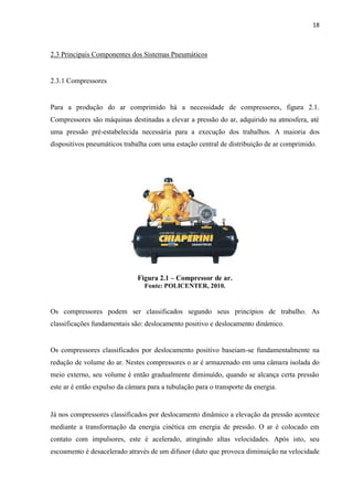 18 
2.3 Principais Componentes dos Sistemas Pneumáticos 
2.3.1 Compressores 
Para a produção do ar comprimido há a necessidade de compressores, figura 2.1. Compressores são máquinas destinadas a elevar a pressão do ar, adquirido na atmosfera, até uma pressão pré-estabelecida necessária para a execução dos trabalhos. A maioria dos dispositivos pneumáticos trabalha com uma estação central de distribuição de ar comprimido. 
Figura 2.1 – Compressor de ar. 
Fonte: POLICENTER, 2010. 
Os compressores podem ser classificados segundo seus princípios de trabalho. As classificações fundamentais são: deslocamento positivo e deslocamento dinâmico. 
Os compressores classificados por deslocamento positivo baseiam-se fundamentalmente na redução de volume do ar. Nestes compressores o ar é armazenado em uma câmara isolada do meio externo, seu volume é então gradualmente diminuído, quando se alcança certa pressão este ar é então expulso da câmara para a tubulação para o transporte da energia. 
Já nos compressores classificados por deslocamento dinâmico a elevação da pressão acontece mediante a transformação da energia cinética em energia de pressão. O ar é colocado em contato com impulsores, este é acelerado, atingindo altas velocidades. Após isto, seu escoamento é desacelerado através de um difusor (duto que provoca diminuição na velocidade  
