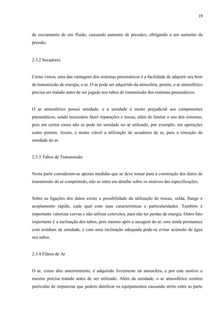 19 
de escoamento de um fluido, causando aumento de pressão), obrigando a um aumento da pressão. 
2.3.2 Secadores 
Como vimos, uma das vantagens dos sistemas pneumáticos é a facilidade de adquirir seu bem de transmissão de energia, o ar. O ar pode ser adquirido da atmosfera, porém, o ar atmosférico precisa ser tratado antes de ser jogado nos tubos de transmissão dos sistemas pneumáticos. 
O ar atmosférico possui umidade, e a umidade é muito prejudicial aos componentes pneumáticos, sendo necessário fazer reparações e trocas, além de limitar o uso dos sistemas, pois em certos casos não se pode ter umidade no ar utilizado, por exemplo, em operações como pintura. Assim, é muito viável a utilização de secadores de ar, para a remoção da umidade do ar. 
2.3.3 Tubos de Transmissão 
Nesta parte consideram-se apenas medidas que se deve tomar para a construção dos dutos de transmissão do ar comprimido, não se entra em detalhe sobre os motivos das especificações. 
Sobre as ligações dos dutos existe a possibilidade da utilização de roscas, solda, flange e acoplamento rápido, cada qual com suas características e particularidades. Também é importante valorizar curvas e não utilizar cotovelos, para não ter perdas de energia. Outro fato importante é a inclinação dos tubos, pois mesmo após a secagem do ar, este ainda permanece com resíduos de umidade, e com uma inclinação adequada pode-se evitar acúmulo de água nos tubos. 
2.3.4 Filtros de Ar 
O ar, como dito anteriormente, é adquirido livremente na atmosfera, e por este motivo o mesmo precisa tratado antes de ser utilizado. Além da umidade, o ar atmosférico contém partículas de impurezas que podem danificar os equipamentos causando atrito entre as parte  