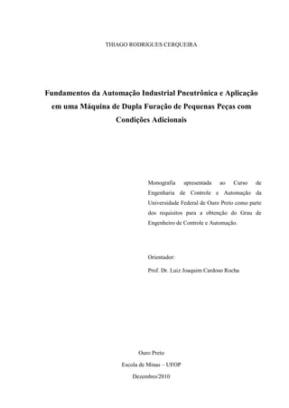 THIAGO RODRIGUES CERQUEIRA 
Fundamentos da Automação Industrial Pneutrônica e Aplicação em uma Máquina de Dupla Furação de Pequenas Peças com Condições Adicionais 
Monografia apresentada ao Curso de Engenharia de Controle e Automação da Universidade Federal de Ouro Preto como parte dos requisitos para a obtenção do Grau de Engenheiro de Controle e Automação. 
Orientador: 
Prof. Dr. Luiz Joaquim Cardoso Rocha 
Ouro Preto 
Escola de Minas – UFOP 
Dezembro/2010  