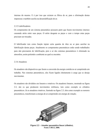 20 
internas do mesmo. E é por isso que existem os filtros de ar, para a eliminação destas impurezas e também auxilia na desumidificação do ar. 
2.3.5 Lubrificadores 
Os componentes de um sistema pneumático possuem parte que fazem movimentos internos causando atrito entre suas peças. O atrito desgasta as peças e com o tempo estas peças precisam ser trocadas. 
O lubrificador tem como função injetar certa quantia de óleo no ar para auxiliar na lubrificação destas peças. Atualmente os componentes pneumáticos estão sendo trabalhados para não precisarem de lubrificação, pois o ar dos sistemas pneumáticos é eliminado na atmosfera, assim poluindo o ambiente ao qual se encontra. 
2.3.6 Atuadores 
Os atuadores são dispositivos que fazem a conversão da energia contida no ar comprimido em trabalho. Nos sistemas pneumáticos, eles ficam ligados diretamente à carga que se deseja movimentar. 
Os atuadores são divididos em lineares e rotativos. Os atuadores lineares, mostrado na figura 2.2, são os que produzem movimentos retilíneos, tem como exemplo os cilindros pneumáticos. Já os atuadores rotativos, ilustrado na figura 2.3, têm como exemplo os motores pneumáticos, transformam a energia do ar comprimido em energia de rotação. 
Figura 2.2 – Atuador pneumático linear (cilindro). 
Fonte: CRUZ, 2008.  