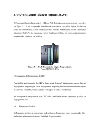 3 CONTROLADOR LÓGICO PROGRAMÁVEL 
O Controlador Lógico Programável - CLP, ou PLC do inglês programmable logic controller, ver figura 3.1, é um computador especializado em realizar operações lógicas de diversos níveis de complexidade. É um computador mais robusto, perfeito para resistir à ambientes industriais. Os CLP‟s são capazes de exercer funções especificas, tais como, seqüenciamento, temporização, contagem e aritmética. 
Figura 3.1 – CLP (Controlador Lógico Programável). 
Fonte: SIEMENS, 2010. 
3.1 Linguagens de Programação de CLP 
Para facilitar a programação dos CLP‟s, foram sendo desenvolvidas durante o tempo, diversas linguagens de programação. Essas linguagens de programação constituem-se em um conjunto de símbolos, comandos, blocos, figuras, com regras de sintaxe e semântica. 
As linguagens de programação dos CLP‟s são classificadas como: linguagens gráficas ou linguagens textuais. 
3.1.1 Linguagens Gráficas 
As linguagens gráficas se caracterizam pela utilização de desenhos para a programação. São conhecidas pela sua simplicidade e facilidade de programação.  