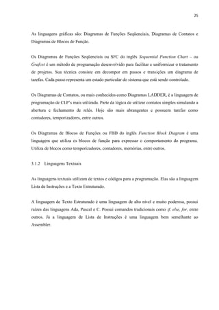 25 
As linguagens gráficas são: Diagramas de Funções Seqüenciais, Diagramas de Contatos e Diagramas de Blocos de Função. 
Os Diagramas de Funções Seqüenciais ou SFC do inglês Sequential Function Chart – ou Grafcet é um método de programação desenvolvido para facilitar e uniformizar o tratamento de projetos. Sua técnica consiste em decompor em passos e transições um diagrama de tarefas. Cada passo representa um estado particular do sistema que está sendo controlado. 
Os Diagramas de Contatos, ou mais conhecidos como Diagramas LADDER, é a linguagem de programação de CLP‟s mais utilizada. Parte da lógica de utilizar contatos simples simulando a abertura e fechamento de relés. Hoje são mais abrangentes e possuem tarefas como contadores, temporizadores, entre outros. 
Os Diagramas de Blocos de Funções ou FBD do inglês Function Block Diagram é uma linguagem que utiliza os blocos de função para expressar o comportamento do programa. Utiliza de blocos como temporizadores, contadores, memórias, entre outros. 
3.1.2 Linguagens Textuais 
As linguagens textuais utilizam de textos e códigos para a programação. Elas são a linguagem Lista de Instruções e a Texto Estruturado. 
A linguagem de Texto Estruturado é uma linguagem de alto nível e muito poderosa, possui raízes das linguagens Ada, Pascal e C. Possui comandos tradicionais como if, else, for, entre outros. Já a linguagem de Lista de Instruções é uma linguagem bem semelhante ao Assembler. 
 