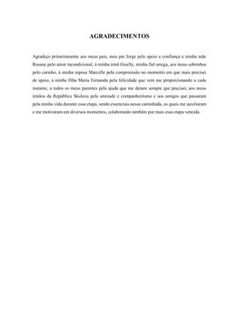 AGRADECIMENTOS 
Agradeço primeiramente aos meus pais, meu pai Jorge pelo apoio e confiança e minha mãe Rosane pelo amor incondicional, à minha irmã Giselly, minha fiel amiga, aos meus sobrinhos pelo carinho, à minha esposa Marcelle pela compreensão no momento em que mais precisei de apoio, à minha filha Maria Fernanda pela felicidade que vem me proporcionando a cada instante, a todos os meus parentes pela ajuda que me deram sempre que precisei, aos meus irmãos da República Skulaxu pela amizade e companheirismo e aos amigos que passaram pela minha vida durante essa etapa, sendo essenciais nessa caminhada, os quais me auxiliaram e me motivaram em diversos momentos, colaborando também por mais essa etapa vencida. 
 