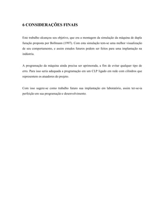 6 CONSIDERAÇÕES FINAIS 
Este trabalho alcançou seu objetivo, que era a montagem da simulação da máquina de dupla furação proposta por Bollmann (1997). Com esta simulação tem-se uma melhor visualização de seu comportamento, e assim estudos futuros podem ser feitos para uma implantação na indústria. 
A programação da máquina ainda precisa ser aprimorada, a fim de evitar qualquer tipo de erro. Para isso seria adequada a programação em um CLP ligado em rede com cilindros que representem os atuadores do projeto. 
Com isso sugere-se como trabalho futuro sua implantação em laboratório, assim ter-se-ia perfeição em sua programação e desenvolvimento. 
 
