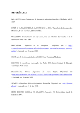 REFERÊNCIAS 
BOLLMANN, Arno. Fundamentos da Automação Industrial Pneutrônica. São Paulo: ABHP, 1997. 
DINIZ, A. E., MARCONDES, F. C., COPPINI, N. L., 2006, “Tecnologia da Usinagem dos Materiais”, 5ª Ed., São Paulo, Editora Artliber. 
ONUDI-ONU. Automatizacion de bajo costo para las industrias Del mueble y de la ebanisteria. Nova York, 1983. 
POLICENTER. Compressor de ar. Fotografia. Disponível em: < http:// www.policenter.com.br/produtos_policenter/compressores_marmoraria/compressor_marmoraria.htm >. Acessado em: 10 de dez. 2010. 
CRUZ, A. J. R. S. Automação Industrial. 2008. Curso Técnico de Mecânica. 
BIGATON, C. Apostila de: Automação. São Paulo, 2008. Centro Estadual de Educação Tecnológica Paula Souza. 
BRAKEMATIC. Válvula Reguladora de Fluxo. Figura. Disponível em: <http://www.brakematic.com.br/bocal/V%C3%A1lvula%20Reguladora%20de%20Fluxo.htm>. Acessado em: 10 de dez. 2010. 
SIEMENS. Controlador Lógico Programável. Fotografia. Disponível em: <http://siemens- plc.net/ >. Acessado em: 10 de dez. 2010. 
FESTO DIDATIC GMBH & CO. FluidSIM® Pneumatic. 3.6. Universidade Alemã de Paderborn: 2004. 
 