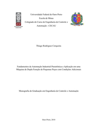 Universidade Federal de Ouro Preto 
Escola de Minas 
Colegiado do Curso de Engenharia de Controle e Automação - CECAU 
Thiago Rodrigues Cerqueira 
Fundamentos da Automação Industrial Pneutrônica e Aplicação em uma Máquina de Dupla Furação de Pequenas Peças com Condições Adicionais 
Monografia de Graduação em Engenharia de Controle e Automação 
Ouro Preto, 2010 