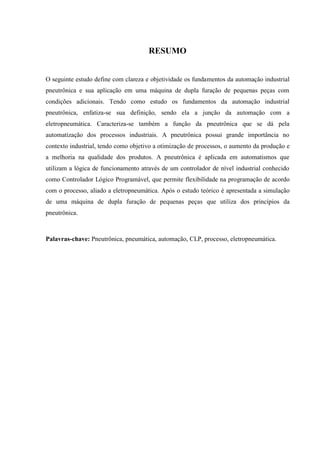 RESUMO 
O seguinte estudo define com clareza e objetividade os fundamentos da automação industrial pneutrônica e sua aplicação em uma máquina de dupla furação de pequenas peças com condições adicionais. Tendo como estudo os fundamentos da automação industrial pneutrônica, enfatiza-se sua definição, sendo ela a junção da automação com a eletropneumática. Caracteriza-se também a função da pneutrônica que se dá pela automatização dos processos industriais. A pneutrônica possui grande importância no contexto industrial, tendo como objetivo a otimização de processos, o aumento da produção e a melhoria na qualidade dos produtos. A pneutrônica é aplicada em automatismos que utilizam a lógica de funcionamento através de um controlador de nível industrial conhecido como Controlador Lógico Programável, que permite flexibilidade na programação de acordo com o processo, aliado a eletropneumática. Após o estudo teórico é apresentada a simulação de uma máquina de dupla furação de pequenas peças que utiliza dos princípios da pneutrônica. 
Palavras-chave: Pneutrônica, pneumática, automação, CLP, processo, eletropneumática. 
 