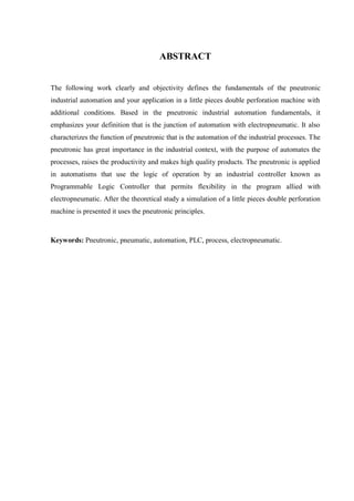 ABSTRACT 
The following work clearly and objectivity defines the fundamentals of the pneutronic industrial automation and your application in a little pieces double perforation machine with additional conditions. Based in the pneutronic industrial automation fundamentals, it emphasizes your definition that is the junction of automation with electropneumatic. It also characterizes the function of pneutronic that is the automation of the industrial processes. The pneutronic has great importance in the industrial context, with the purpose of automates the processes, raises the productivity and makes high quality products. The pneutronic is applied in automatisms that use the logic of operation by an industrial controller known as Programmable Logic Controller that permits flexibility in the program allied with electropneumatic. After the theoretical study a simulation of a little pieces double perforation machine is presented it uses the pneutronic principles. 
Keywords: Pneutronic, pneumatic, automation, PLC, process, electropneumatic. 
 