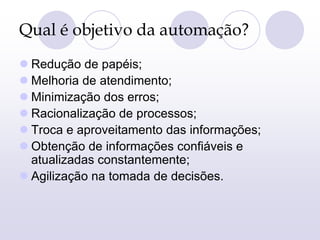 Qual é objetivo da automação?
 Redução de papéis;
 Melhoria de atendimento;
 Minimização dos erros;
 Racionalização de processos;
 Troca e aproveitamento das informações;
 Obtenção de informações confiáveis e
atualizadas constantemente;
 Agilização na tomada de decisões.
 