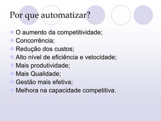 Por que automatizar?
 O aumento da competitividade;
 Concorrência;
 Redução dos custos;
 Alto nível de eficiência e velocidade;
 Mais produtividade;
 Mais Qualidade;
 Gestão mais efetiva;
 Melhora na capacidade competitiva.
 