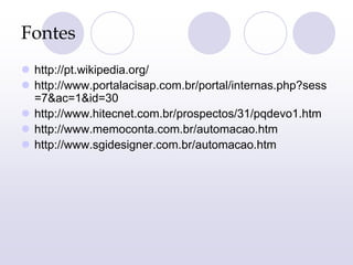 Fontes
 http://pt.wikipedia.org/
 http://www.portalacisap.com.br/portal/internas.php?sess
=7&ac=1&id=30
 http://www.hitecnet.com.br/prospectos/31/pqdevo1.htm
 http://www.memoconta.com.br/automacao.htm
 http://www.sgidesigner.com.br/automacao.htm
 