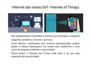 Internet das coisas (IoT: Internet of Things)
São equipamentos conectados a internet que interagem e integram
máquinas, produtos, sistemas e pessoas.
Esses objetos, combinados com sistemas automatizados, podem
ajudar a coletar informações em tempo real, analisá-las e criar
ações de resposta conforme a necessidade.
Dessa forma, a Internet das Coisas nada mais é do que uma
expansão da conectividade.
 