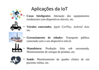 Aplicações da IoT
• Casas Inteligentes: Interação dos equipamentos
residenciais com dispositivos móveis, etc.
• Veículos conectados: Apple CarPlay, Android Auto
etc.
• Gerenciamento de cidades: Transporte público
conectado com o seu dispositivo móvel.
• Manufatura: Produção feita sob encomenda,
Monitoramento do estoque de produto, etc.
• Saúde: Monitoramento do quadro clínico de um
paciente online, etc.
 