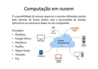 Computação em nuvem
É a possibilidade de acessar arquivos e executar diferentes tarefas
pela internet, de forma online, sem a necessidade de instalar
aplicativos ou armazenar dados no seu computador.
Exemplos:
• Dropbox;
• Google Drive;
• OneDrive;
• Netflix;
• Mega Cloud;
• Youtube;
• Etc.
 