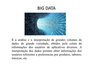 BIG DATA
É a análise e a interpretação de grandes volumes de
dados de grande variedade, obtidos pela coleta de
informações dos usuários de aplicativos diversos. A
interpretação dos dados permite obter informações dos
usuários referentes a preferencias por produtos, sabores,
músicas, etc.
 