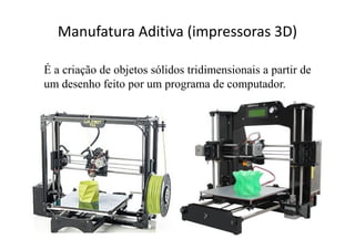 Manufatura Aditiva (impressoras 3D)
É a criação de objetos sólidos tridimensionais a partir de
um desenho feito por um programa de computador.
 
