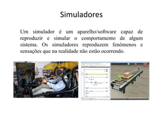 Simuladores
Um simulador é um aparelho/software capaz de
reproduzir e simular o comportamento de algum
sistema. Os simuladores reproduzem fenômenos e
sensações que na realidade não estão ocorrendo.
 