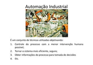 Automação Industrial
É um conjunto de técnicas utilizadas objetivando:
1. Controle do processo com a menor intervenção humana
possível;
2. Tornar o sistema mais eficiente, seguro;
3. Obter informações do processo para tomada de decisões
4. Etc.
 