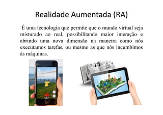 Realidade Aumentada (RA)
É uma tecnologia que permite que o mundo virtual seja
misturado ao real, possibilitando maior interação e
abrindo uma nova dimensão na maneira como nós
executamos tarefas, ou mesmo as que nós incumbimos
às máquinas.
 