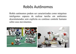 Robôs Autônomos
Robôs autónomos podem ser caracterizadas como máquinas
inteligentes capazes de realizar tarefas em ambientes
desestruturados sem explícita ou contínuo controle humano
sobre seus movimentos.
 