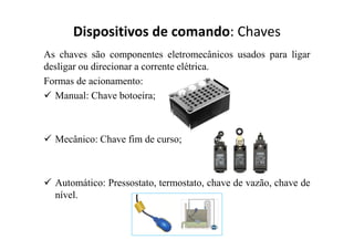 Dispositivos de comando: Chaves
As chaves são componentes eletromecânicos usados para ligar
desligar ou direcionar a corrente elétrica.
Formas de acionamento:
 Manual: Chave botoeira;
 Mecânico: Chave fim de curso;
 Automático: Pressostato, termostato, chave de vazão, chave de
nível.
 