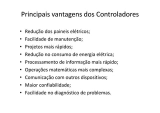 Principais vantagens dos Controladores
• Redução dos paineis elétricos;
• Facilidade de manutenção;
• Projetos mais rápidos;
• Redução no consumo de energia elétrica;
• Processamento de informação mais rápido;
• Operações matemáticas mais complexas;
• Comunicação com outros dispositivos;
• Maior confiabilidade;
• Facilidade no diagnóstico de problemas.
 