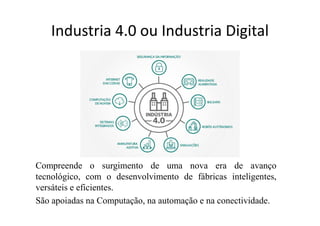 Industria 4.0 ou Industria Digital
Compreende o surgimento de uma nova era de avanço
tecnológico, com o desenvolvimento de fábricas inteligentes,
versáteis e eficientes.
São apoiadas na Computação, na automação e na conectividade.
 