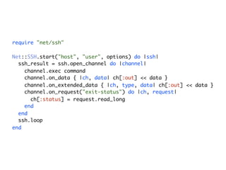 require "net/ssh"

Net::SSH.start("host", "user", options) do |ssh|
  ssh_result = ssh.open_channel do |channel|
    channel.exec command
    channel.on_data { |ch, data| ch[:out] << data }
    channel.on_extended_data { |ch, type, data| ch[:out] << data }
    channel.on_request("exit-status") do |ch, request|
      ch[:status] = request.read_long
    end
  end
  ssh.loop
end
 