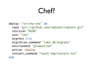 Chef?
deploy "/srv/my-cms" do
  repo "git://github.com/radiant/radiant.git"
  revision "HEAD"
  user "cms"
  migrate true
  migration_command "rake db:migrate"
  environment "production"
  action :deploy
  restart_command "touch tmp/restart.txt"
end
 