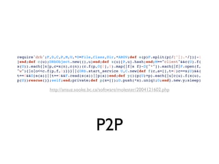 require'drb';F,D,C,P,M,U,*O=File,Class,Dir,*ARGV;def s(p)F.split(p[/[^|].*/])[-1
]end;def c(u);DRbObject.new((),u)end;def x(u)[P,u].hash;end;M=="client"&&c(U).f(
x(U)).each{|n|p,c=x(n),c(n);(c.f(p,O[0],0).map{|f|s f}-D["*"]).each{|f|F.open(f,
"w"){|o|o<<c.f(p,f,1)}}}||(DRb.start_service U,C.new{def f(c,a=[],t=2)c==x(U)&&(
t==0&&D[s(a)]||t==1&&F.read(s(a))||p(a))end;def y()(p(U)+p).each{|u|c(u).f(x(u),
p(U))rescue()};self;end;private;def p(x=[]);O.push(*x).uniq!;O;end}.new.y;sleep)

              http://ansuz.sooke.bc.ca/software/molester/2004121602.php




                                    P2P
 